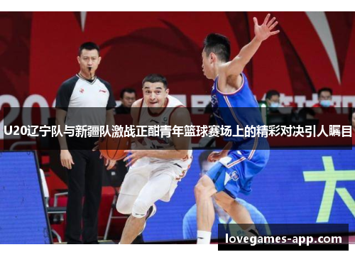 U20辽宁队与新疆队激战正酣青年篮球赛场上的精彩对决引人瞩目